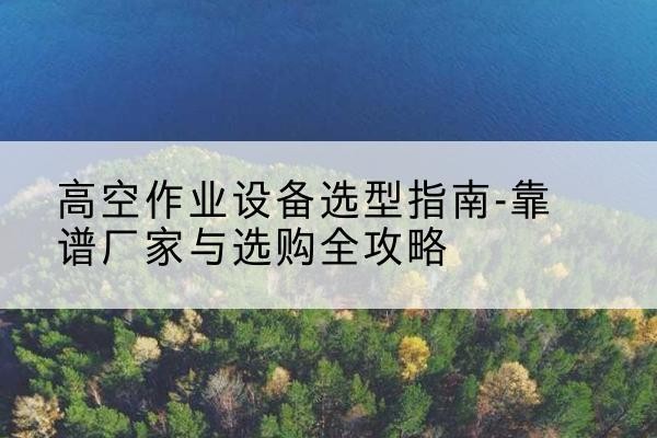 扎囊升降车厂家-高空作业设备选型指南-靠谱厂家与选购全攻略