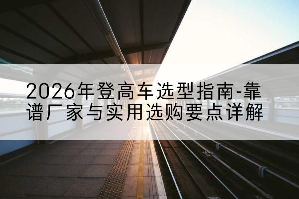 扎囊登高车厂家推荐-2026年登高车选型指南-靠谱厂家与实用选购要点详解