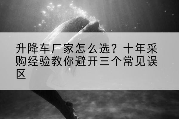 扎囊升降车厂家-怎么选?十年采购经验教你避开三个常见误区