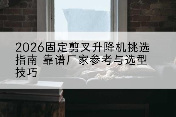 扎囊固定剪叉升降机厂家推荐-2026固定剪叉升降机挑选指南 靠谱厂家参考与选型技巧
