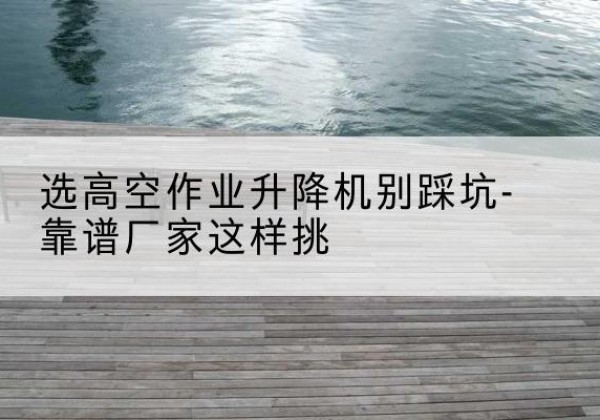 扎囊剪叉式升降机厂家-选高空作业升降机别踩坑-靠谱厂家这样挑