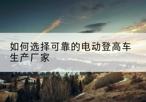 扎囊电动登高车厂家-如何选择可靠的电动登高车生产厂家