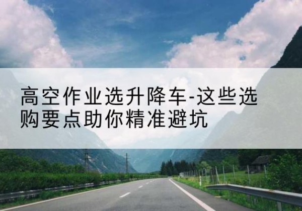 扎囊升降车厂家-高空作业选升降车-这些选购要点助你*避坑