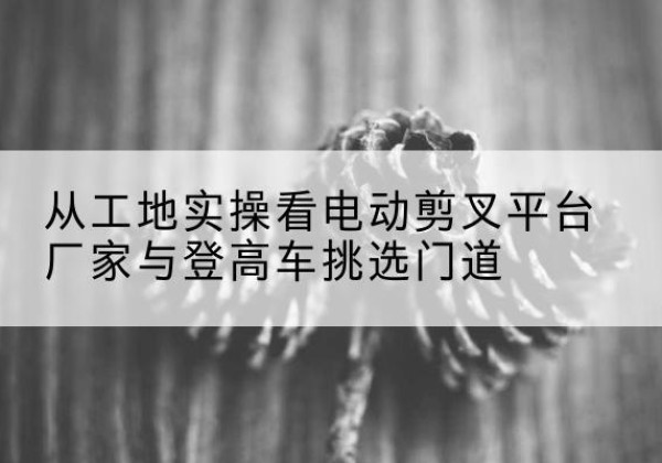 扎囊电动剪叉升降平台厂家-从工地实操看电动剪叉平台厂家与登高车挑选门道
