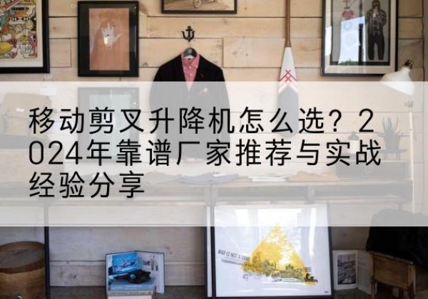 扎囊升降平台厂家推荐-移动剪叉升降机怎么选？2024年靠谱厂家推荐与实战经验分享