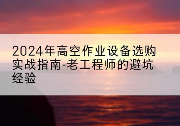 扎囊高空作业升降机厂家推荐-2024年高空作业设备选购实战指南-老工程师的避坑经验