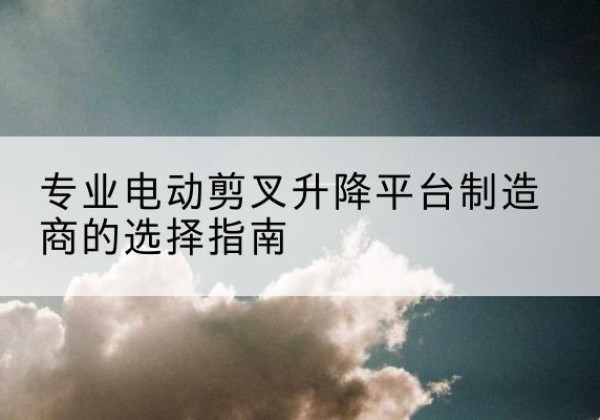 扎囊电动剪叉升降平台厂家-专业电动剪叉升降平台制造商的选择指南