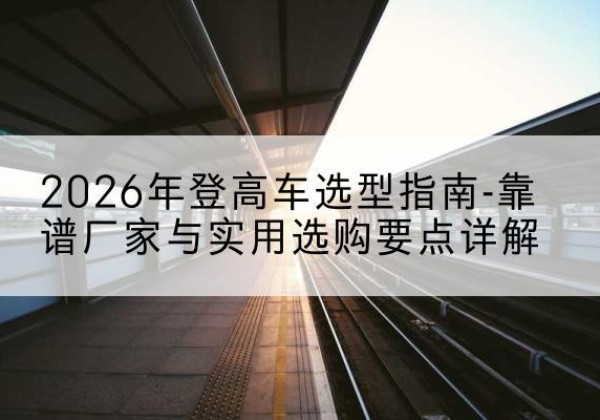 扎囊登高车厂家推荐-2026年登高车选型指南-靠谱厂家与实用选购要点详解